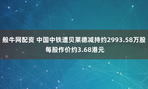 般牛网配资 中国中铁遭贝莱德减持约2993.58万股 每股作价约3.68港元