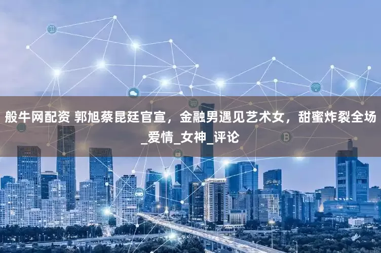 般牛网配资 郭旭蔡昆廷官宣，金融男遇见艺术女，甜蜜炸裂全场_爱情_女神_评论