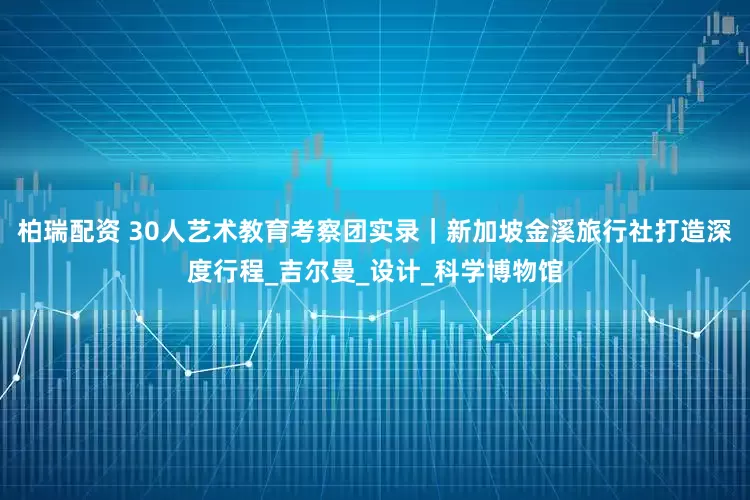 柏瑞配资 30人艺术教育考察团实录｜新加坡金溪旅行社打造深度行程_吉尔曼_设计_科学博物馆