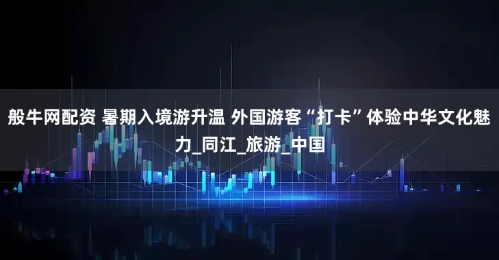 般牛网配资 暑期入境游升温 外国游客“打卡”体验中华文化魅力_同江_旅游_中国