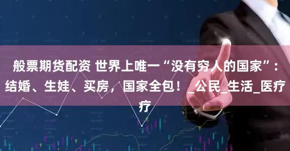 般票期货配资 世界上唯一“没有穷人的国家”：结婚、生娃、买房，国家全包！_公民_生活_医疗
