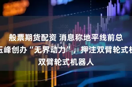 般票期货配资 消息称地平线前总裁张玉峰创办“无界动力”，押注双臂轮式机器人