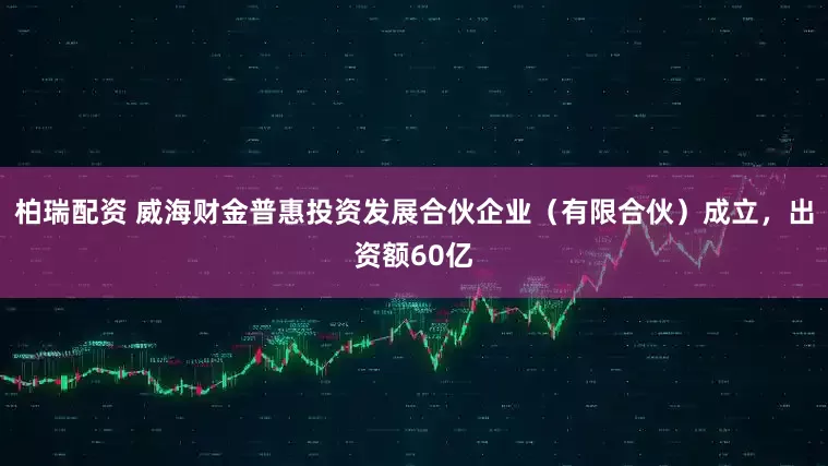 柏瑞配资 威海财金普惠投资发展合伙企业（有限合伙）成立，出资额60亿