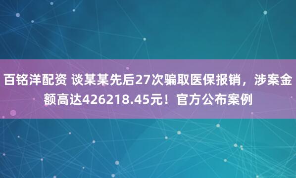 百铭洋配资 谈某某先后27次骗取医保报销，涉案金额高达426218.45元！官方公布案例