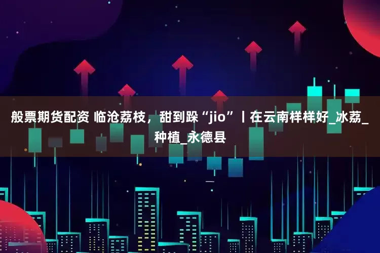 般票期货配资 临沧荔枝，甜到跺“jio”丨在云南样样好_冰荔_种植_永德县
