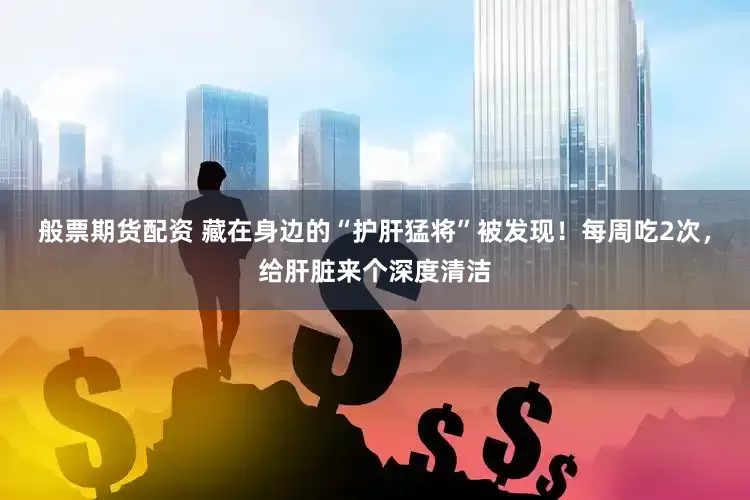 般票期货配资 藏在身边的“护肝猛将”被发现！每周吃2次，给肝脏来个深度清洁