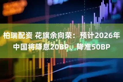 柏瑞配资 花旗余向荣：预计2026年中国将降息20BP、降准50BP