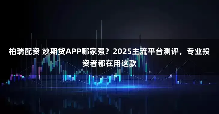 柏瑞配资 炒期货APP哪家强？2025主流平台测评，专业投资者都在用这款