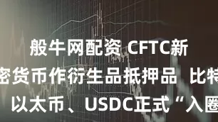 般牛网配资 CFTC新股允许加密货币作衍生品抵押品  比特币、以太币、USDC正式“入圈”美国金融体系