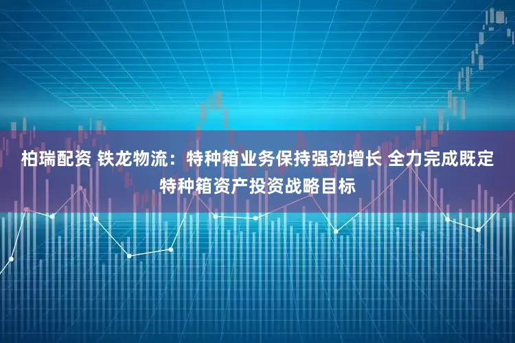 柏瑞配资 铁龙物流：特种箱业务保持强劲增长 全力完成既定特种箱资产投资战略目标