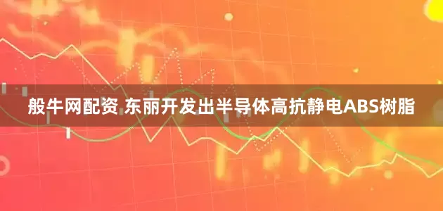 般牛网配资 东丽开发出半导体高抗静电ABS树脂