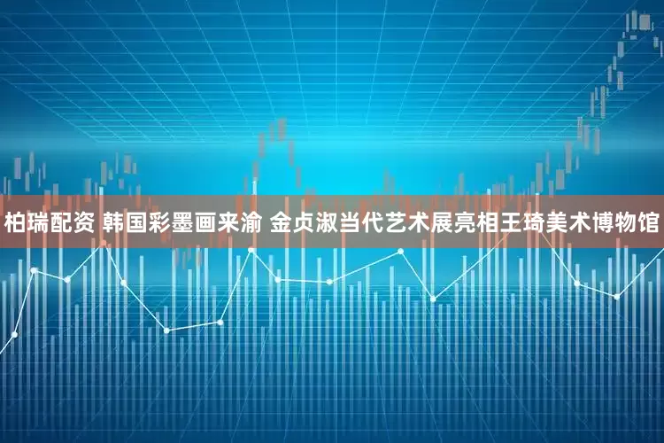 柏瑞配资 韩国彩墨画来渝 金贞淑当代艺术展亮相王琦美术博物馆